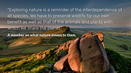  A view over the Roaches in Staffordshire, with a quote from a member on what nature means to them which says: 'Exploring nature is a reminder of the interdependence of all species. We have to preserve wildlife for our own benefit as well as that of the animals and plants with which we share the planet.'